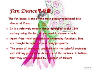 Fan Dance부채춤
The fan dance is one of the most popular traditional folk
dances of Korea.
 It is a relatively modern dance developed in the 18th
century using the fan, a prop used in shaman rituals.
 Apart from their decorative and everyday functions, fans
are thought to expel evil and bring prosperity.
 The grace of the music combined with the colorful costumes
and shifting geometrical designs lead the audience to believe
that they are surrounded by a garden of flowers
 