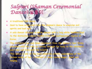  A traditional folk dance.
 Said to have originated from the shaman’s dance to exorcise evil
spirits and bad luck.
 A solo dancer dressed in white dances with a long white handkerchief
to the distinctive salpuri rhythm from the southwestern regions of
Korea.
 The distinctive up-and-down movement from the dancer’s heel firmly
grounded with the toes up carries through the body to the shoulders
and rises and falls with the breath.
 This dance is one of the most powerful artistic expressions of the
Korean sense of han, a mixture of deep rooted anger, grief and
longing.
 