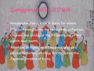  Kanggangsuwollae is a circle dance for women.
 It is performed during the Harvest Moon Festival,
Chusoek, the holiday on the fifteenth day of the
eighth lunar month.
 According to legend, this dance was used as a
successful military strategy in 1592 during the
Japanese Invasion of Korea.
 