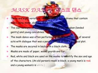  There are eight variations of the masked dance drama that contain
music, song, mime, dialogue and dancing.
 The cast consists of shamans, monks, old wives, yangban (landed
gentry) and young concubines.
 The mask dance was often performed at night and consists of several
acts with dialogue that was a parody on life or had a satirical plot.
 The masks are secured in back with a black cloth.
 Masks are made of paper, wood, gourds and fur.
 Red, white and black are used on the masks to identify the sex and age
of the characters. (An old person’s mask is black; a young man’s is red;
and a young woman’s is white.)
 