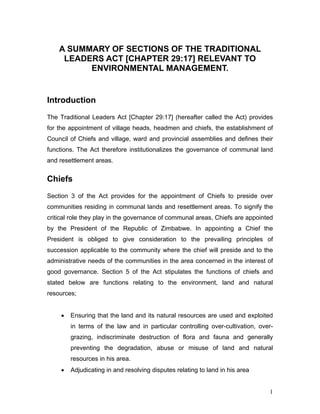A SUMMARY OF SECTIONS OF THE TRADITIONAL
LEADERS ACT [CHAPTER 29:17] RELEVANT TO
ENVIRONMENTAL MANAGEMENT.
Introduction
The Traditional Leaders Act [Chapter 29:17] (hereafter called the Act) provides
for the appointment of village heads, headmen and chiefs, the establishment of
Council of Chiefs and village, ward and provincial assemblies and defines their
functions. The Act therefore institutionalizes the governance of communal land
and resettlement areas.
Chiefs
Section 3 of the Act provides for the appointment of Chiefs to preside over
communities residing in communal lands and resettlement areas. To signify the
critical role they play in the governance of communal areas, Chiefs are appointed
by the President of the Republic of Zimbabwe. In appointing a Chief the
President is obliged to give consideration to the prevailing principles of
succession applicable to the community where the chief will preside and to the
administrative needs of the communities in the area concerned in the interest of
good governance. Section 5 of the Act stipulates the functions of chiefs and
stated below are functions relating to the environment, land and natural
resources;
• Ensuring that the land and its natural resources are used and exploited
in terms of the law and in particular controlling over-cultivation, over-
grazing, indiscriminate destruction of flora and fauna and generally
preventing the degradation, abuse or misuse of land and natural
resources in his area.
• Adjudicating in and resolving disputes relating to land in his area
1
 