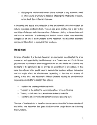 • Notifying the rural district council of the outbreak of any epidemic, flood
or other natural or unnatural disasters affecting the inhabitants, livestock,
crops, land, flora or fauna in his area
Considering the above the protection of the environment and conservation of
natural resources resides in chiefs. The Act also gives chiefs a role to play in the
resolution of disputes including resolution of disputes relating to the environment
and natural resources. In executing this critical function chiefs may revocably
delegate all or any of their functions to the headmen. The headmen therefore
complement the chiefs in executing their functions.
Headmen
In terms of section 8 of the Act, headmen are nominated by a Chief of the area
concerned and appointed by the Minister of Local Government and Public Works
provided that no headman shall be appointed for an area where the customs and
traditions of the community do not provide for appointment of a headman. In this
case the affected chief would have to execute his functions without delegating
and this might affect his effectiveness depending on the size and volume of
activity in his area. The headman’s critical functions relating to environmental
issues are provided for in section 9 as follows;
• To assist the chief to perform his duties
• To report to the police the commission of any crime in his area
• To carry out all lawful and reasonable orders by the chief
• To enforce all environmental conservation and planning laws
The role of the headman is therefore to complement the chief in the execution of
his duties. The headman also gets assistance from village heads in executing
their functions.
2
 