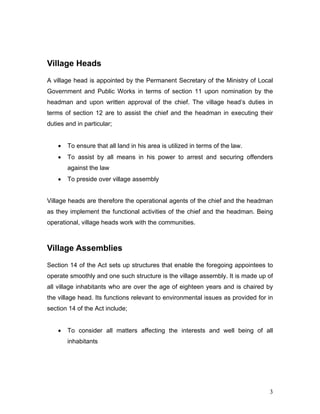 Village Heads
A village head is appointed by the Permanent Secretary of the Ministry of Local
Government and Public Works in terms of section 11 upon nomination by the
headman and upon written approval of the chief. The village head’s duties in
terms of section 12 are to assist the chief and the headman in executing their
duties and in particular;
• To ensure that all land in his area is utilized in terms of the law.
• To assist by all means in his power to arrest and securing offenders
against the law
• To preside over village assembly
Village heads are therefore the operational agents of the chief and the headman
as they implement the functional activities of the chief and the headman. Being
operational, village heads work with the communities.
Village Assemblies
Section 14 of the Act sets up structures that enable the foregoing appointees to
operate smoothly and one such structure is the village assembly. It is made up of
all village inhabitants who are over the age of eighteen years and is chaired by
the village head. Its functions relevant to environmental issues as provided for in
section 14 of the Act include;
• To consider all matters affecting the interests and well being of all
inhabitants
3
 