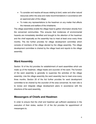 • To consider and resolve all issues relating to land, water and other natural
resources within the area and make recommendations in accordance with
an approved plan of the village.
• To make any representations to the headman on any matter that affects
the interests and welfare of the inhabitants.
The village assemblies enable the village head to gather information directly from
the concerned communities. This ensures that incidences of environmental
hazards are immediately identified and brought to the attention of the headman
and the chief especially as the assembly has to meet at least once every three
months. The Act further provides for village development committee which
consists of members of the village elected by the village assembly. The village
development committee is chaired by the village head and reports to the village
assembly.
Ward Assembly
Section 18 of the Act provides for establishment of ward assemblies which are
made up of the headman, village heads and councilor of the ward. The function
of the ward assembly is generally to supervise the activities of the village
assembly. Like the village assembly the ward assembly has to meet once every
three months. Section 20 of the Act further provides for ward development
committee to be chaired by the councilor of the area concerned. Its main role is
to review and integrate village development plans in accordance with the
directions of the ward assembly.
Messengers of Chiefs and Headmen
In order to ensure that the chief and headmen get sufficient assistance in the
execution of their duties, section 31 of the Act provides for appointment of
messengers to;
4
 