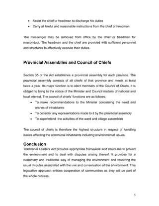 • Assist the chief or headman to discharge his duties
• Carry all lawful and reasonable instructions from the chief or headman
The messenger may be removed from office by the chief or headman for
misconduct. The headman and the chief are provided with sufficient personnel
and structures to effectively execute their duties.
Provincial Assemblies and Council of Chiefs
Section 35 of the Act establishes a provincial assembly for each province. The
provincial assembly consists of all chiefs of that province and meets at least
twice a year. Its major function is to elect members of the Council of Chiefs. It is
obliged to bring to the notice of the Minister and Council matters of national and
local interest. The council of chiefs’ functions are as follows;
• To make recommendations to the Minister concerning the need and
wishes of inhabitants
• To consider any representations made to it by the provincial assembly
• To superintend the activities of the ward and village assemblies
The council of chiefs is therefore the highest structure in respect of handling
issues affecting the communal inhabitants including environmental issues.
Conclusion
Traditional Leaders Act provides appropriate framework and structures to protect
the environment and to deal with disputes arising thereof. It provides for a
customary and traditional way of managing the environment and resolving the
usual disputes associated with the use and conservation of the environment. This
legislative approach entices cooperation of communities as they will be part of
the whole process.
5
 