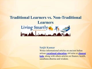 Traditional Learners vs. Non-Traditional
Learners
Satjit Kumar
Writes informational articles on ancient Indian
artisan vocational education, 64 kalas or chausat
kala, along with others articles on finance, health,
sanathana dharma and wisdom.
 