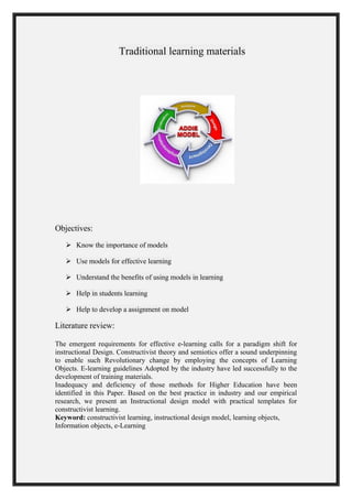 Traditional learning materials
Objectives:
 Know the importance of models
 Use models for effective learning
 Understand the benefits of using models in learning
 Help in students learning
 Help to develop a assignment on model
Literature review:
The emergent requirements for effective e-learning calls for a paradigm shift for
instructional Design. Constructivist theory and semiotics offer a sound underpinning
to enable such Revolutionary change by employing the concepts of Learning
Objects. E-learning guidelines Adopted by the industry have led successfully to the
development of training materials.
Inadequacy and deficiency of those methods for Higher Education have been
identified in this Paper. Based on the best practice in industry and our empirical
research, we present an Instructional design model with practical templates for
constructivist learning.
Keyword: constructivist learning, instructional design model, learning objects,
Information objects, e-Learning
 
