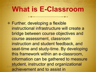 What is E-Classroom
 Further, developing a flexible
instructional infrastructure will create a
bridge between course objectives and
course assessment, classroom
instruction and student feedback, and
seat-time and study-time. By developing
this framework within an e-classroom,
information can be gathered to measure
student, instructor and organizational
achievement and to assist in
Dr.T.V.Rao MD 11
 