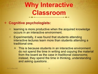 Why Interactive
Classroom
 Cognitive psychologists:
 learning is more productive when the acquired knowledge
occurs in an interactive environment.
 Experimentally, it was found that students attending
interactive lectures learn more than students attending a
traditional one.
 This is because students in an interactive environment
do not spend the time in writing and copying the material
from the board as the case in traditional classrooms;
instead, they spend the time in thinking, understanding
and asking questions .
Dr.T.V.Rao MD 13
 