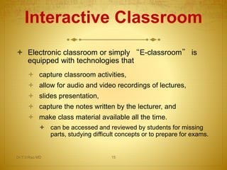 Interactive Classroom
 Electronic classroom or simply “E-classroom” is
equipped with technologies that
 capture classroom activities,
 allow for audio and video recordings of lectures,
 slides presentation,
 capture the notes written by the lecturer, and
 make class material available all the time.
 can be accessed and reviewed by students for missing
parts, studying difficult concepts or to prepare for exams.
Dr.T.V.Rao MD 15
 