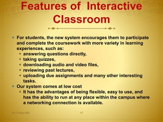 Features of Interactive
Classroom
 For students, the new system encourages them to participate
and complete the coursework with more variety in learning
experiences, such as:
 answering questions directly,
 taking quizzes,
 downloading audio and video files,
 reviewing past lectures,
 uploading due assignments and many other interesting
tasks.
 Our system comes at low cost
 It has the advantages of being flexible, easy to use, and
has the ability to run at any place within the campus where
a networking connection is available.
Dr.T.V.Rao MD 17
 