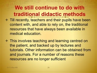 We still continue to do with
traditional didactic methods
Dr.T.V.Rao MD 20
 Till recently, teachers and their pupils have been
content with, and able to rely on, the traditional
resources that have always been available in
medical education.
 This involves teaching and learning centred on
the patient, and backed up by lectures and
tutorials. Other information can be obtained from
and journals. For a number of reasons these
resources are no longer sufficient
 