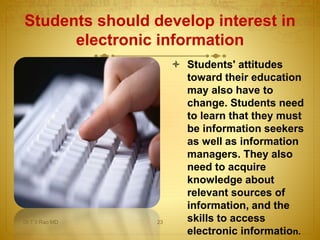  Students' attitudes
toward their education
may also have to
change. Students need
to learn that they must
be information seekers
as well as information
managers. They also
need to acquire
knowledge about
relevant sources of
information, and the
skills to access
electronic information.
Students should develop interest in
electronic information
Dr.T.V.Rao MD 23
 