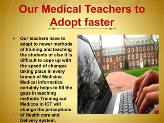Our Medical Teachers to
Adopt faster
 Our teachers have to
adapt to newer methods
of training and teaching
the students or else it is
difficult to cope up with
the speed of changes
taking place in every
branch of Medicine.
Medical informatics
certainly helps to fill the
gaps in teaching
methods Training our
Medicos in ICT will
change the perceptions
of Health care and
Delivery system.
Dr.T.V.Rao MD 24
 