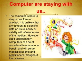 The computer is here to
stay in one form or
another. It is unlikely that
any amount to scientific
data on its reliability or
validity will influence use
of the medium. However,
used appropriately
computers can be of
considerable educational
benefit and will serve
medical students and
practitioners throughout
their careers
Computer are staying with
us..
Dr.T.V.Rao MD 27
 