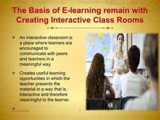 The Basis of E-learning remain with
Creating Interactive Class Rooms
 An interactive classroom is
a place where learners are
encouraged to
communicate with peers
and teachers in a
meaningful way.
 Creates useful learning
opportunities in which the
teacher presents the
material in a way that is
interactive and therefore
meaningful to the learner.
Dr.T.V.Rao MD 7
 