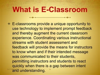 What is E-Classroom
 E-classrooms provide a unique opportunity to
use technology to implement prompt feedback
and thereby augment the current classroom
experience. Coordinating various instructional
streams with student assessment and
feedback will provide the means for instructors
to know when and if their intended message
was communicated to their students,
permitting instructors and students to react
quickly when there is a gap between intent
and understanding.Dr.T.V.Rao MD 8
 