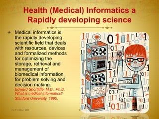  Medical informatics is
the rapidly developing
scientific field that deals
with resources, devices
and formalized methods
for optimizing the
storage, retrieval and
management of
biomedical information
for problem solving and
decision making.
Edward Shortliffe, M.D., Ph.D.
What is medical informatics?
Stanford University, 1995.
Health (Medical) Informatics a
Rapidly developing science
Dr.T.V.Rao MD 9
 