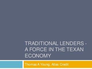 TRADITIONAL LENDERS -
A FORCE IN THE TEXAN
ECONOMY
Thomas A Young, Atlas Credit
 