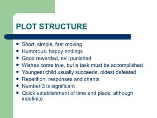 PLOT STRUCTURE Short, simple, fast moving Humorous, happy endings Good rewarded, evil punished Wishes come true, but a task must be accomplished Youngest child usually succeeds, oldest defeated Repetition, responses and chants Number 3 is significant Quick establishment of time and place, although indefinite 