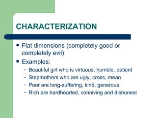 CHARACTERIZATION Flat dimensions (completely good or completely evil) Examples: Beautiful girl who is virtuous, humble, patient Stepmothers who are ugly, cross, mean Poor are long-suffering, kind, generous Rich are hardhearted, conniving and dishonest 
