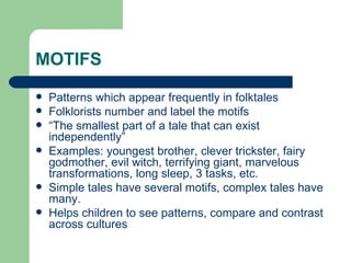 MOTIFS Patterns which appear frequently in folktales Folklorists number and label the motifs  “ The smallest part of a tale that can exist independently” Examples: youngest brother, clever trickster, fairy godmother, evil witch, terrifying giant, marvelous transformations, long sleep, 3 tasks, etc. Simple tales have several motifs, complex tales have many. Helps children to see patterns, compare and contrast across cultures 