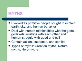 MYTHS Evolved as primitive people sought to explain earth, sky, and human behavior Deal with human relationships with the gods, gods relationships with each other and human struggle with good and evil Contain action, suspense, and conflict Types of myths: Creation myths, Nature myths, Hero myths 