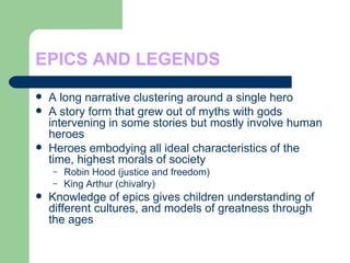EPICS AND LEGENDS A long narrative clustering around a single hero A story form that grew out of myths with gods intervening in some stories but mostly involve human heroes Heroes embodying all ideal characteristics of the time, highest morals of society Robin Hood (justice and freedom) King Arthur (chivalry) Knowledge of epics gives children understanding of different cultures, and models of greatness through the ages 