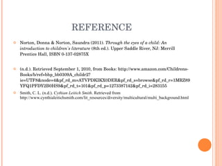REFERENCE Norton, Donna & Norton, Saundra (2011).  Through the eyes of a child: An introduction to children's literature  (8th ed.). Upper Saddle River, NJ: Merrill Prentice Hall, ISBN 0-137-02875X  (n.d.). Retrieved September 1, 2010, from Books: http://www.amazon.com/Childrens-Books/b/ref=bhp_bb0309A_childr2?ie=UTF8&node=4&pf_rd_m=ATVPDKIKX0DER&pf_rd_s=browse&pf_rd_r=1MRZ89YFQ1PFDY2B0HS9&pf_rd_t=101&pf_rd_p=1273387142&pf_rd_i=283155 Smith, C. L. (n.d.).  Cythian Leitich Smith . Retrieved from http://www.cynthialeitichsmith.com/lit_resources/diversity/multicultural/multi_background.html   