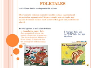 FOLKTALES Narratives which are regarded as fiction They contain common narrative motifs such as supernatural adversaries, supernatural helpers, magic, marvel, tasks and quests. Common themes such as reward of good and punishment of evil.  Subcategories of folktales include: 1. Cumulative tales-  Tales that sequentially repeat the actions, characters, or speeches .  The main character whether it be an animal or human it has the intelligence and reasoning ability.  2. Pourquoi Tales- are the “WHY” tales they ask questions. 
