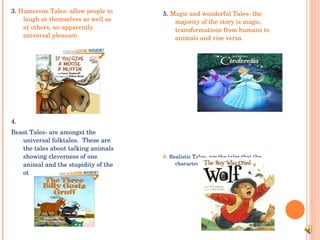 3.  Humorous Tales- allow people to laugh at themselves as well as at others, an apparently universal pleasure. 4.  Beast Tales- are amongst the universal folktales.  These are the tales about talking animals showing cleverness of one animal and the stupidity of the other. 5.  Magic and wonderful Tales- the majority of the story is magic, transformations from humans to animals and vise versa.  6.  Realistic Tales- are the tales that the characters could actually exist. 