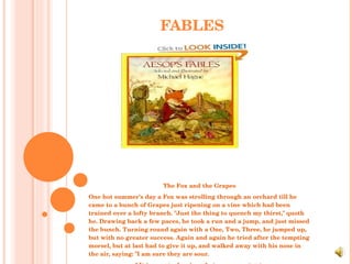 FABLES The Fox and the Grapes One hot summer's day a Fox was strolling through an orchard till he came to a bunch of Grapes just ripening on a vine which had been trained over a lofty branch. "Just the thing to quench my thirst," quoth he. Drawing back a few paces, he took a run and a jump, and just missed the bunch. Turning round again with a One, Two, Three, he jumped up, but with no greater success. Again and again he tried after the tempting morsel, but at last had to give it up, and walked away with his nose in the air, saying: "I am sure they are sour. " It is easy to despise what you cannot get. 