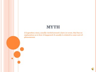 MYTH A Legendary story, usually circled around a hero or event, that has no explanation as to how it happened. It usually is related to some sort of phenomenon 