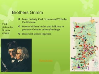 Brothers Grimm
               Jacob Ludwig Carl Grimm and Wilhelm
                Carl Grimm
Click
picture for    Wrote children’s tales and folklore to
Grimm           preserve German culture/heritage
stories        Wrote 211 stories together




                                More stories
 