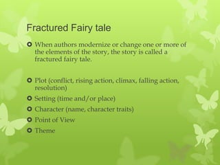 Fractured Fairy tale
 When authors modernize or change one or more of
  the elements of the story, the story is called a
  fractured fairy tale.


 Plot (conflict, rising action, climax, falling action,
  resolution)
 Setting (time and/or place)
 Character (name, character traits)
 Point of View
 Theme
 