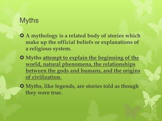 Myths

 A mythology is a related body of stories which
  make up the official beliefs or explanations of
  a religious system.
 Myths attempt to explain the beginning of the
  world, natural phenomena, the relationships
  between the gods and humans, and the origins
  of civilization.
 Myths, like legends, are stories told as though
  they were true.
 
