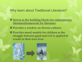 Why learn about Traditional Literature?

 Serves as the building blocks for contemporary
  literature/framework for literature
 Provides a window on diverse cultures
 Provides moral models for children as the
  struggle between good and evil is applied to
  events in their own lives
 