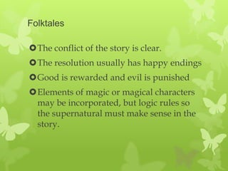Folktales

The conflict of the story is clear.
The resolution usually has happy endings
Good is rewarded and evil is punished
Elements of magic or magical characters
 may be incorporated, but logic rules so
 the supernatural must make sense in the
 story.
 