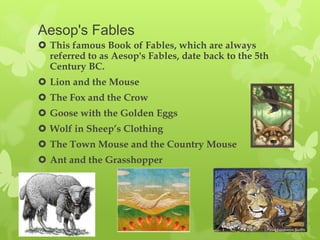 Aesop's Fables
 This famous Book of Fables, which are always
  referred to as Aesop's Fables, date back to the 5th
  Century BC.
 Lion and the Mouse
 The Fox and the Crow
 Goose with the Golden Eggs
 Wolf in Sheep’s Clothing
 The Town Mouse and the Country Mouse
 Ant and the Grasshopper
 