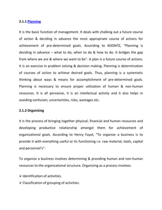 Coordinating authority and responsibility relationships.2.1.3 Staffing<br />It is the function of manning the organization structure and keeping it manned. Staffing has assumed greater importance in the recent years due to advancement of technology, increase in size of business, complexity of human behavior etc. The main purpose o staffing is to put right man on right job i.e. square pegs in square holes and round pegs in round holes. According to Kootz & O’Donell, “Managerial function of staffing involves manning the organization structure through proper and effective selection, appraisal & development of personnel to fill the roles designed un the structure”. Staffing involves:<br />Manpower Planning (estimating man power in terms of searching, choose the person and giving the right place).<br />Recruitment, selection & placement.<br />Training & development.<br />Remuneration.<br />Performance appraisal.<br />Promotions & transfer.<br />2.1.4 Directing<br />It is that part of managerial function which actuates the organizational methods to work efficiently for achievement of organizational purposes. <br />It is considered life-spark of the enterprise which sets it in motion the action of people because planning, organizing and staffing are the mere preparations for doing the work. Direction is that inert-personnel aspect of management which deals directly with influencing, guiding, supervising, motivating sub-ordinate for the achievement of organizational goals. Direction has following elements:<br />Supervision<br />Motivation<br />Leadership<br />Communication<br />2.1.4.1 Supervision- implies overseeing the work of subordinates by their superiors. It is the act of watching & directing work & workers.<br />2.1.4.2 Motivation- means inspiring, stimulating or encouraging the sub-ordinates with zeal to work. Positive, negative, monetary, non-monetary incentives may be used for this purpose.<br />2.1.4.3 Leadership- may be defined as a process by which manager guides and influences the work of subordinates in desired direction.<br />2.1.4.5 Communications- is the process of passing information, experience, opinion etc from one person to another. It is a bridge of understanding.<br />2.1.5 Controlling<br />It implies measurement of accomplishment against the standards and correction of deviation if any to ensure achievement of organizational goals. The purpose of controlling is to ensure that everything occurs in conformities with the standards. An efficient system of control helps to predict deviations before they actually occur. According to Theo Haimann, “Controlling is the process of checking whether or not proper progress is being made towards the objectives and goals and acting if necessary, to correct any deviation”. <br />According to Koontz & O’Donell “Controlling is the measurement & correction of performance activities of subordinates in order to make sure that the enterprise objectives and plans desired to obtain them as being accomplished”. Therefore controlling has following steps:<br />Establishment of standard performance.<br />Measurement of actual performance.<br />Comparison of actual performance with the standards and finding out deviation if any.<br />Corrective action.<br />CHAPTER 3<br />3.1 Levels of Management<br />Managers are organizational members who are responsible for the work performance of other organizational members. Managers have formal authority to use organizational resources and to make decisions. In organizations, there are typically three levels of management: top-level, middle-level, and first-level. These three main levels of managers form a hierarchy, in which they are ranked in order of importance. In most organizations, the number of managers at each level is such that the hierarchy resembles a pyramid, with many more first-level managers, fewer middle managers, and the fewest managers at the top level. Each of these management levels is described below in terms of their possible job titles and their primary responsibilities and the paths taken to hold these positions. Additionally, there are differences across the management levels as to what types of management tasks each does and the roles that they take in their jobs. Finally, there are a number of changes that are occurring in many organizations that are changing the management hierarchies in them, such as the increasing use of teams, the prevalence of outsourcing, and the flattening of organizational structures.<br />3.1.1 Top Level Managers<br />Top-level managers, or top managers, are also called senior management or executives. These individuals are at the top one or two levels in an organization, and hold titles such as: Chief Executive Officer (CEO), Chief Financial Officer (CFO), Chief Operational Officer (COO), Chief Information Officer (CIO), Chairperson of the Board, President, Vice president, Corporate head.<br />Often, a set of these managers will constitute the top management team, which is composed of the CEO, the COO, and other department heads. Top-level managers make decisions affecting the entirety of the firm. Top managers do not direct the day-to-day activities of the firm; rather, they set goals for the organization and direct the company to achieve them. Top managers are ultimately responsible for the performance of the organization, and often, these managers have very visible jobs.<br />Top managers in most organizations have a great deal of managerial experience and have moved up through the ranks of management within the company or in another firm. An exception to this is a top manager who is also an entrepreneur; such an individual may start a small company and manage it until it grows enough to support several levels of management. Many top managers possess an advanced degree, such as a Masters in Business Administration, but such a degree is not required.<br />Some CEOs are hired in from other top management positions in other companies. Conversely, they may be promoted from within and groomed for top management with management development activities, coaching, and mentoring. They may be tagged for promotion through succession planning, which identifies high potential managers.<br />3.1.2 Middle Level Managers<br />Middle-level managers, or middle managers, are those in the levels below top managers. Middle managers' job titles include: General manager, Plant manager, Regional manager, and Divisional manager.<br />Middle-level managers are responsible for carrying out the goals set by top management. They do so by setting goals for their departments and other business units. Middle managers can motivate and assist first-line managers to achieve business objectives. Middle managers may also communicate upward, by offering suggestions and feedback to top managers. Because middle managers are more involved in the day-to-day workings of a company, they may provide valuable information to top managers to help improve the organization's bottom line.<br />Jobs in middle management vary widely in terms of responsibility and salary. Depending on the size of the company and the number of middle-level managers in the firm, middle managers may supervise only a small group of employees, or they may manage very large groups, such as an entire business location. Middle managers may be employees who were promoted from first-level manager positions within the organization, or they may have been hired from outside the firm. Some middle managers may have aspirations to hold positions in top management in the future.<br />3.1.3 First Level Managers <br />First-level managers are also called first-line managers or supervisors. These managers have job titles such as: Office manager, Shift supervisor, Department manager, Foreperson, Crew leader, Store manager.<br />First-line managers are responsible for the daily management of line workers—the employees who actually produce the product or offer the service. There are first-line managers in every work unit in the organization. Although first-level managers typically do not set goals for the organization, they have a very strong influence on the company. These are the managers that most employees interact with on a daily basis, and if the managers perform poorly, employees may also perform poorly, may lack motivation, or may leave the company.<br />In the past, most first-line managers were employees who were promoted from line positions (such as production or clerical jobs). Rarely did these employees have formal education beyond the high school level. However, many first-line managers are now graduates of a trade school, or have a two-year associates or a four-year bachelor's degree from college.<br />3.2 Management Levels and The Four Management Functions<br />Managers at different levels of the organization engage in different amounts of time on the four managerial functions of planning, organizing, leading, and controlling.<br />Planning is choosing appropriate organizational goals and the correct directions to achieve those goals. Organizing involves determining the tasks and the relationships that allow employees to work together to achieve the planned goals. With leading, managers motivate and coordinate employees to work together to achieve organizational goals. When controlling, managers monitor and measure the degree to which the organization has reached its goals.<br />The degree to which top, middle, and supervisory managers perform each of these functions is presented in Exhibit 1. Note that top managers do considerably more planning, organizing, and controlling than do managers at any other level. However, they do much less leading. <br />Most of the leading is done by first-line managers. The amount of planning, organizing, and controlling decreases down the hierarchy of management; leading increases as you move down the hierarchy of management.<br />3.2.1 Management Roles<br />In addition to the broad categories of management functions, managers in different levels of the hierarchy fill different managerial roles. These roles were categorized by researcher Henry Mintzberg, and they can be grouped into three major types: decisional, interpersonal, and informational.<br />3.2.1.1 Decisional Roles<br />Decisional roles require managers to plan strategy and utilize resources. There are four specific roles that are decisional. The entrepreneur role requires the manager to assign resources to develop innovative goods and services, or to expand a business. Most of these roles will be held by top-level managers, although middle managers may be given some ability to make such decisions. The disturbance handler corrects unanticipated problems facing the organization from the internal or external environment. Managers at all levels may take this role. For example, first-line managers may correct a problem halting the assembly line or a middle level manager may attempt to address the aftermath of a store robbery. Top managers are more likely to deal with major crises, such as requiring a recall of defective products. The third decisional role, that of resource allocator, involves determining which work units will get which resources. Top managers are likely to make large, overall budget decisions, while middle mangers may make more specific allocations. In some organizations, supervisory managers are responsible for determine allocation of salary raises to employees. Finally, the negotiator works with others, such as suppliers, distributors, or labor unions, to reach agreements regarding products and services. First-level managers may negotiate with employees on issues of salary increases or overtime hours, or they may work with other supervisory managers when needed resources must be shared. Middle managers also negotiate with other managers and are likely to work to secure preferred prices from suppliers and distributors. Top managers negotiate on larger issues, such as labor contracts, or even on mergers and acquisitions of other companies.<br />3.2.1.2 Interpersonal Roles<br />Interpersonal roles require managers to direct and supervise employees and the organization. The figurehead is typically a top of middle manager. This manager may communicate future organizational goals or ethical guidelines to employees at company meetings. A leader acts as an example for other employees to follow, gives commands and directions to subordinates, makes decisions, and mobilizes employee support. Managers must be leaders at all levels of the organization; often lower-level managers look to top management for this leadership example. In the role of liaison, a manger must coordinate the work of others in different work units, establish alliances between others, and work to share resources. This role is particularly critical for middle managers, who must often compete with other managers for important resources, yet must maintain successful working relationships with them for long time periods.<br />3.2.1.3 Informational Roles<br />Informational roles are those in which managers obtain and transmit information. These roles have changed dramatically as technology has improved. The monitor evaluates the performance of others and takes corrective action to improve that performance. Monitors also watch for changes in the environment and within the company that may affect individual and organizational performance. Monitoring occurs at all levels of management, although managers at higher levels of the organization are more likely to monitor external threats to the environment than are middle or first-line managers. The role of disseminator requires that managers inform employees of changes that affect them and the organization. They also communicate the company's vision and purpose.<br />Managers at each level disseminate information to those below them, and much information of this nature trickles from the top down. Finally, a spokesperson communicates with the external environment, from advertising the company's goods and services, to informing the community about the direction of the organization. The spokesperson for major announcements, such as a change in strategic direction, is likely to be a top manager. But, other, more routine information may be provided by a manager at any level of a company. For example, a middle manager may give a press release to a local newspaper, or a supervisor manager may give a presentation at a community meeting.<br />3.3 Management Skills<br />Regardless of organizational level, all managers must have five critical skills: technical skill, interpersonal skill, conceptual skill, diagnostic skill, and political skill.<br />3.3.1 Technical Skill<br />Technical skill involves understanding and demonstrating proficiency in a particular workplace activity. Technical skills are things such as using a computer word processing program, creating a budget, operating a piece of machinery, or preparing a presentation. The technical skills used will differ in each level of management. First-level managers may engage in the actual operations of the organization; they need to have an understanding of how production and service occur in the organization in order to direct and evaluate line employees. Additionally, first-line managers need skill in scheduling workers and preparing budgets. Middle managers use more technical skills related to planning and organizing, and top managers need to have skill to understand the complex financial workings of the organization.<br />3.3.2 Interpersonal Skill<br />Interpersonal skill involves human relations, or the manager's ability to interact effectively with organizational members. Communication is a critical part of interpersonal skill, and an inability to communicate effectively can prevent career progression for managers. Managers who have excellent technical skill, but poor interpersonal skill are unlikely to succeed in their jobs. This skill is critical at all levels of management.<br />3.3.3 Conceptual Skill<br />Conceptual skill is a manager's ability to see the organization as a whole, as a complete entity. It involves understanding how organizational units work together and how the organization fits into its competitive environment. Conceptual skill is crucial for top managers, whose ability to see \"
the big picture\"
 can have major repercussions on the success of the business. However, conceptual skill is still necessary for middle and supervisory managers, who must use this skill to envision, for example, how work units and teams are best organized.<br />3.3.4 Diagnostic Skill<br />Diagnostic skill is used to investigate problems, decide on a remedy, and implement a solution. Diagnostic skill involves other skills—technical, interpersonal, conceptual, and politic. For instance, to determine the root of a problem, a manager may need to speak with many organizational members or understand a variety of informational documents. The difference in the use of diagnostic skill across the three levels of management is primarily due to the types of problems that must be addressed at each level. For example, first-level managers may deal primarily with issues of motivation and discipline, such as determining why a particular employee's performance is flagging and how to improve it. Middle managers are likely to deal with issues related to larger work units, such as a plant or sales office. For instance, a middle-level manager may have to diagnose why sales in a retail location have dipped. Top managers diagnose organization-wide problems, and may address issues such as strategic position, the possibility of outsourcing tasks, or opportunities for overseas expansion of a business.<br />3.3.5 Political Skill<br />Political skill involves obtaining power and preventing other employees from taking away one's power. Managers use power to achieve organizational objectives, and this skill can often reach goals with less effort than others who lack political skill. Much like the other skills described, political skill cannot stand alone as a manager's skill; in particular, though, using political skill without appropriate levels of other skills can lead to promoting a manager's own career rather than reaching organizational goals. Managers at all levels require political skill; managers must avoid others taking control that they should have in their work positions. Top managers may find that they need higher levels of political skill in order to successfully operate in their environments. Interacting with competitors, suppliers, customers, shareholders, government, and the public may require political skill.<br />3.4 Changes in Management Hierarchies<br />There are a number of changes to organizational structures that influence how many managers are at each level of the organizational hierarchy, and what tasks they perform each day.<br />3.4.1 Flatter Organizational Structure<br />Organizational structures can be described by the number of levels of hierarchy; those with many levels are called \"
tall\"
 organizations. They have numerous levels of middle management, and each manager supervises a small number of employees or other managers. That is, they have a small span of control. Conversely, \"
flat\"
 organizations have fewer levels of middle management, and each manager has a much wider span of control. <br />Many organizational structures are now more flat than they were in previous decades. This is due to a number of factors. Many organizations want to be more flexible and increasingly responsive to complex environments. By becoming flatter, many organizations also become less centralized. Centralized organizational structures have most of the decisions and responsibility at the top of the organization, while decentralized organizations allow decision-making and authority at lower levels of the organization. Flat organizations that make use of decentralization are often more able to efficiently respond to customer needs and the changing competitive environment.<br />As organizations move to flatter structures, the ranks of middle-level managers are diminishing. This means that there a fewer opportunities for promotion for first-level managers, but this also means that employees at all levels are likely to have more autonomy in their jobs, as flatter organizations promote decentralization. When organizations move from taller to flatter hierarchies, this may mean that middle managers lose their jobs, and are either laid off from the organization, or are demoted to lower-level management positions. This creates a surplus of labor of middle level managers, who may find themselves with fewer job opportunities at the same level.<br />3.5 Increased Use of Teams<br />A team is a group of individuals with complementary skills who work together to achieve a common goal. That is, each team member has different capabilities, yet they collaborate to perform tasks. Many organizations are now using teams more frequently to accomplish work because they may be capable of performing at a level higher than that of individual employees. Additionally, teams tend to be more successful when tasks require speed, innovation, integration of functions, and a complex and rapidly changing environment.<br />Another type of managerial position in an organization that uses teams is the team leader, who is sometimes called a project manager, a program manager, or task force leader. This person manages the team by acting as a facilitator and catalyst. He or she may also engage in work to help accomplish the team's goals. Some teams do not have leaders, but instead are self-managed. Members of self-managed teams hold each other accountable for the team's goals and manage one another without the presence of a specific leader.<br />3.6 Outsourcing<br />Outsourcing occurs when an organization contracts with another company to perform work that it previously performed itself. Outsourcing is intended to reduce costs and promote efficiency. Costs can be reduced through outsourcing, often because the work can be done in other countries, where labor and resources are less expensive than in the United States. Additionally, by having an out-sourcing company aid in production or service, the contracting company can devote more attention and resources to the company's core competencies. Through outsourcing, many jobs that were previously performed by American workers are now performed overseas. Thus, this has reduced the need for many first-level and middle-level managers, who may not be able to find other similar jobs in another company.<br />There are three major levels of management: top-level, middle-level, and first-level. Managers at each of these levels have different responsibilities and different functions. Additionally, managers perform different roles within those managerial functions. Finally, many organizational hierarchies are changing, due to changes to organizational structures due to the increasing use of teams, the flattening of organizations, and outsourcing.<br />Business Ethics<br />Business ethics (also known as Corporate ethics) is a form of applied ethics or professional ethics that examines ethical principles and moral or ethical problems that arise in a business environment. It applies to all aspects of business conduct and is relevant to the conduct of individuals and business organizations as a whole. Applied ethics is a field of ethics that deals with ethical questions in many fields such as medical, technical, legal and business ethics.<br />Business ethics can be both a normative and a descriptive discipline. As a corporate practice and a career specialization, the field is primarily normative. In academia descriptive approaches are also taken. The range and quantity of business ethical issues reflects the degree to which business is perceived to be at odds with non-economic social values. Historically, interest in business ethics accelerated dramatically during the 1980s and 1990s, both within major corporations and within academia. For example, today most major corporate websites lay emphasis on commitment to promoting non-economic social values under a variety of headings (e.g. ethics codes, social responsibility charters). In some cases, corporations have redefined their core values in the light of business ethical considerations (e.g. BP's \"
beyond petroleum\"
 environmental tilt).<br />Discussion on ethics in business is necessary because business can become unethical, and there are plenty of evidences as in today on unethical corporate practices. Even Adam Smith opined that ‘People of the same trade seldom meet together, even for merriment and diversion, but the conversation ends in a conspiracy against the public, or in some contrivance to raise prices’ Business does not operate in a vacuum. Firms and corporations operate in the social and natural environment. By virtue of existing in the social and natural environment, business is duty bound to be accountable to the natural and social environment in which it survives. Irrespective of the demands and pressures upon it, business by virtue of its existence is bound to be ethical, for at least two reasons: one, because whatever the business does affects its stakeholders and two, because every juncture of action has trajectories of ethical as well as unethical paths wherein the existence of the business is justified by ethical alternatives it responsibly chooses. One of the conditions that brought business ethics to the forefront is the demise of small scale, high trust and face-to-face enterprises and emergence of huge multinational corporate structures capable of drastically affecting everyday lives of the masses. <br />5.1 History of Ethics in Business<br />Business ethics being part of the larger social ethics, always been affected by the ethics of the epoch. At different epochs of the world, people, especially the elites of the world, were blind to ethics and morality which were obviously unethical to the succeeding epoch. History of business, thus, is tainted by and through the history of slavery history of colonialism  and later by the history of cold war. The current discourse of business ethics is the ethical discourse of the post-colonialism and post-world wars. The need for business ethics in the current epoch had begun gaining attention since 1970s. Historically, firms started highlighting their ethical stature since the late 1980s and early 1990s, as the world witnessed serious economic and natural disasters because of unethical business practices. The Bhopal disaster and the fall of Enron are instances of the major disasters triggered by bad corporate ethics. It should be noted that the idea of business ethics caught the attention of academics, media and business firms by the end of the overt Cold War . Cold Wars, seen through pages of history were fought through and fought for American business firms abroad. Ideologically, promotion of firms owned by American nationals were presented as if it were freedom and the local resistance against the excess of American firms were labeled communist upraising sponsored by the Soviet Block. Further, even legitimate criticism against unethical practice of the firms was presented as if it were infringement into the 'freedom' of the entrepreneurs by activists backed by communist totalitarians  This scuttled the discourse of business ethics both at media and academics.. Overt violence by business firms has decreased to a great extent in the democratic and media affluent world of the day, though it has not ceased to exist. The war in Iraq is one of the recent examples of overt violence by corporations. Evidence is the rise in the amount of and usage and actions of private security firms. Private security was all but replacing military personnel for movement security, and the basis for the increase in them was the money that the firms received directly or indirectly from governments and the amount they paid their employees<br />This part of business ethics overlaps with the philosophy of business, one of the aims of which is to determine the fundamental purposes of a company. If a company's main purpose is to maximize the returns to its shareholders, then it should be seen as unethical for a company to consider the interests and rights of anyone else. <br />Corporate social responsibility or CSR: an umbrella term under which the ethical rights and duties existing between companies and society is debated.<br />Issues regarding the moral rights and duties between a company and its shareholders: fiduciary responsibility, stakeholder concept v. shareholder concept.<br />Ethical issues concerning relations between different companies: e.g. hostile take-overs, industrial espionage.<br />Leadership issues: corporate governance; Corporate Social Entrepreneurship<br />Political contributions made by corporations.<br />Law reform, such as the ethical debate over introducing a crime of corporate manslaughter.<br />The misuse of corporate ethics policies as marketing instruments.<br />