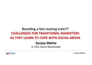 Boarding	
  a	
  fast	
  moving	
  train??	
  	
  
CHALLENGES	
  FOR	
  TRADITIONAL	
  MARKETERS	
  
AS	
  THEY	
  LEARN	
  TO	
  COPE	
  WITH	
  SOCIAL	
  MEDIA	
  
                        Sanjay	
  Mehta	
  
                   Jt.	
  CEO,	
  Social	
  Wavelength	
  

                                                             Sanjay	
  Mehta	
  
 