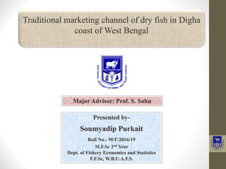 Presented by-
Soumyadip Purkait
Roll No.- M/F/2016/19
M.F.Sc 2nd Year
Dept. of Fishery Economics and Statistics
F.F.Sc, W.B.U.A.F.S.
Traditional marketing channel of dry fish in Digha
coast of West Bengal
Major Advisor: Prof. S. Sahu
 