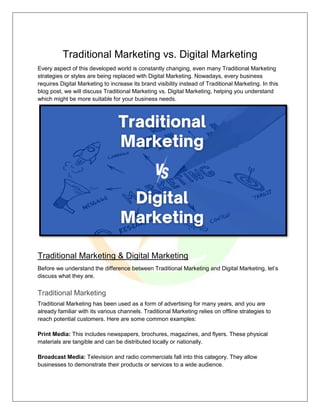 Traditional Marketing vs. Digital Marketing
Every aspect of this developed world is constantly changing, even many Traditional Marketing
strategies or styles are being replaced with Digital Marketing. Nowadays, every business
requires Digital Marketing to increase its brand visibility instead of Traditional Marketing. In this
blog post, we will discuss Traditional Marketing vs. Digital Marketing, helping you understand
which might be more suitable for your business needs.
Traditional Marketing & Digital Marketing
Before we understand the difference between Traditional Marketing and Digital Marketing, let’s
discuss what they are.
Traditional Marketing
Traditional Marketing has been used as a form of advertising for many years, and you are
already familiar with its various channels. Traditional Marketing relies on offline strategies to
reach potential customers. Here are some common examples:
Print Media: This includes newspapers, brochures, magazines, and flyers. These physical
materials are tangible and can be distributed locally or nationally.
Broadcast Media: Television and radio commercials fall into this category. They allow
businesses to demonstrate their products or services to a wide audience.
 