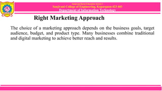 Sanjivani Rural Education Society’s
Sanjivani College of Engineering, Kopargaon-423 603
Department of Information Technology
Right Marketing Approach
The choice of a marketing approach depends on the business goals, target
audience, budget, and product type. Many businesses combine traditional
and digital marketing to achieve better reach and results.
 