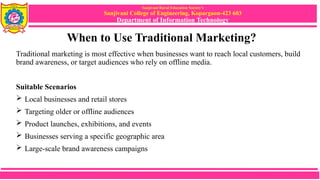 Sanjivani Rural Education Society’s
Sanjivani College of Engineering, Kopargaon-423 603
Department of Information Technology
When to Use Traditional Marketing?
Traditional marketing is most effective when businesses want to reach local customers, build
brand awareness, or target audiences who rely on offline media.
Suitable Scenarios
 Local businesses and retail stores
 Targeting older or offline audiences
 Product launches, exhibitions, and events
 Businesses serving a specific geographic area
 Large-scale brand awareness campaigns
 