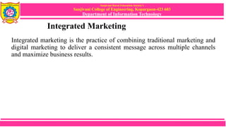 Sanjivani Rural Education Society’s
Sanjivani College of Engineering, Kopargaon-423 603
Department of Information Technology
Integrated Marketing
Integrated marketing is the practice of combining traditional marketing and
digital marketing to deliver a consistent message across multiple channels
and maximize business results.
 