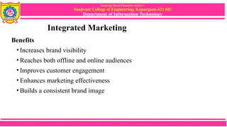Sanjivani Rural Education Society’s
Sanjivani College of Engineering, Kopargaon-423 603
Department of Information Technology
Integrated Marketing
Benefits
• Increases brand visibility
• Reaches both offline and online audiences
• Improves customer engagement
• Enhances marketing effectiveness
• Builds a consistent brand image
 