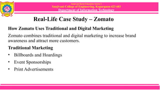 Sanjivani Rural Education Society’s
Sanjivani College of Engineering, Kopargaon-423 603
Department of Information Technology
Real-Life Case Study – Zomato
How Zomato Uses Traditional and Digital Marketing
Zomato combines traditional and digital marketing to increase brand
awareness and attract more customers.
Traditional Marketing
• Billboards and Hoardings
• Event Sponsorships
• Print Advertisements
 