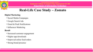 Sanjivani Rural Education Society’s
Sanjivani College of Engineering, Kopargaon-423 603
Department of Information Technology
Real-Life Case Study – Zomato
Digital Marketing
• Social Media Campaigns
• Google Search Ads
• Email & Push Notifications
• Influencer Marketing
Result
• Increased customer engagement
• Higher app downloads
• Improved online food orders
• Strong brand presence
 
