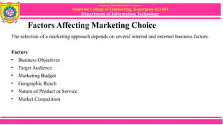 Sanjivani Rural Education Society’s
Sanjivani College of Engineering, Kopargaon-423 603
Department of Information Technology
Factors Affecting Marketing Choice
The selection of a marketing approach depends on several internal and external business factors.
Factors
• Business Objectives
• Target Audience
• Marketing Budget
• Geographic Reach
• Nature of Product or Service
• Market Competition
 